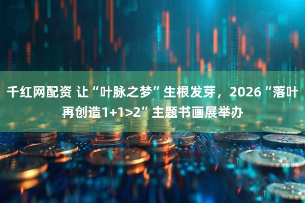 千红网配资 让“叶脉之梦”生根发芽，2026“落叶再创造1+1>2”主题书画展举办