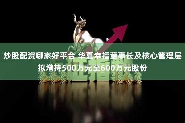 炒股配资哪家好平台 华夏幸福董事长及核心管理层拟增持500万元至600万元股份