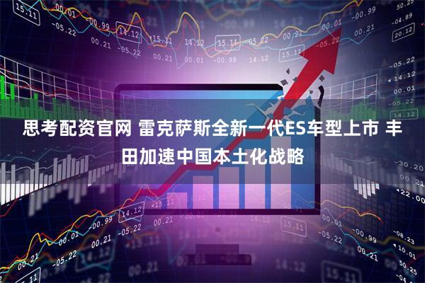 思考配资官网 雷克萨斯全新一代ES车型上市 丰田加速中国本土化战略