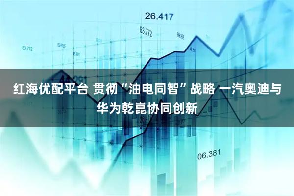 红海优配平台 贯彻“油电同智”战略 一汽奥迪与华为乾崑协同创新