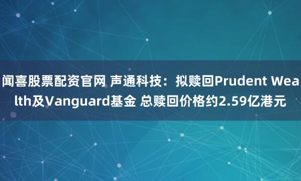 闻喜股票配资官网 声通科技：拟赎回Prudent Wealth及Vanguard基金 总赎回价格约2.59亿港元