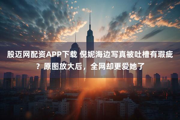 股迈网配资APP下载 倪妮海边写真被吐槽有瑕疵？原图放大后，全网却更爱她了