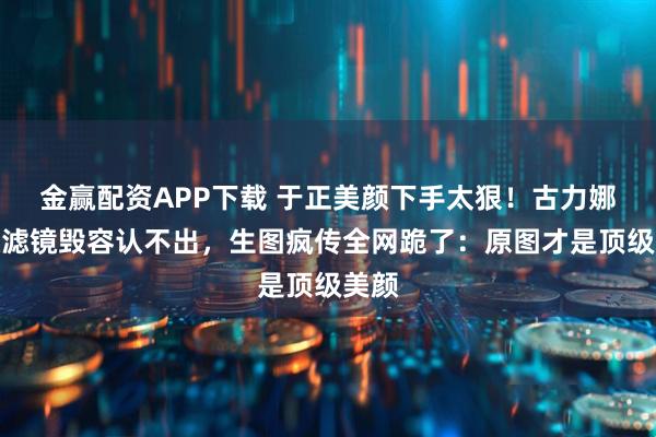 金赢配资APP下载 于正美颜下手太狠！古力娜扎被滤镜毁容认不出，生图疯传全网跪了：原图才是顶级美颜