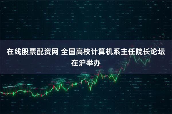 在线股票配资网 全国高校计算机系主任院长论坛在沪举办
